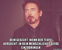  Dein Gesicht, wenn der Teufel versucht, in dein menschliches Gefäs einzudringen.