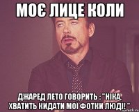 Моє лице коли Джаред Лето говорить : "Ніка, хватить кидати мої фотки Люді! "