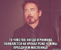  То чувство, когда Угрюмова появляется на уроках реже,чем мы празднуем Масленицу