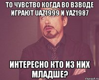 то чувство когда во взводе играют uaz1999 и Yaz1987 интересно кто из них младше?