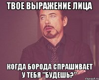 Твое выражение лица Когда борода спрашивает у тебя "Будешь?"