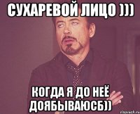 сухаревой лицо ))) когда я до неё доябываюсб))