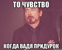 То чувство Когда Вадя придурок