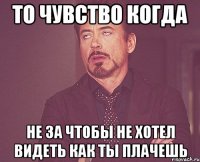 то чувство когда не за чтобы не хотел видеть как ты плачешь