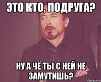 Это кто, подруга? Ну а чё ты с ней не замутишь?