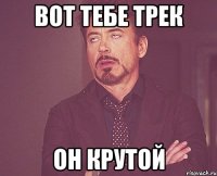 Вот тебе трек он крутой