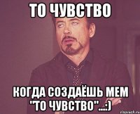 То чувство Когда создаёшь мем "То чувство"...:)