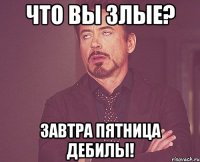 Что вы злые? Завтра пятница ДЕБИЛЫ!