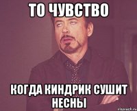 то чувство когда киндрик сушит несны