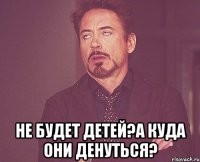  Не будет детей?А куда они денуться?