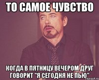 То самое чувство Когда в пятницу вечером друг говорит "Я сегодня не пью"