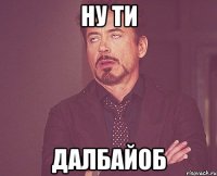 ну ти далбайоб