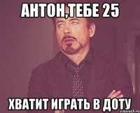 Антон,тебе 25 хватит играть в доту