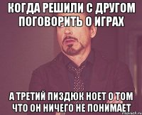 когда решили с другом поговорить о играх а третий пиздюк ноет о том что он ничего не понимает