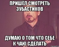 Пришёл смотреть зубастиков Думаю о том что себе к чаю сделать