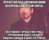 Пролетаю над украиной.вижу похороны киеасеой хунты. Возглавляет процессию гроб с турчиновым далее следует яйценюх,аваков и далее по списку.