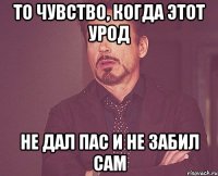 То чувство, когда этот урод не дал пас и не забил сам