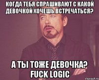 когда тебя спрашивают с какой девочкой хочешь встречаться? а ты тоже девочка? fuck logic