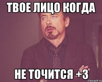 ТВОЕ ЛИЦО КОГДА НЕ ТОЧИТСЯ +3