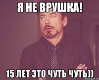 я не врушка! 15 лет это чуть чуть))