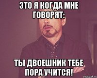 это я когда мне говорят: ты двоешник тебе пора учится!