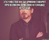 Это чувство когда армяни говорят про великую армению и геноцид 1915 года 