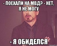 - поехали на мвд? - нет, я не могу - я обиделся