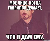 Мое лицо, когда Гаврилов думает, Что я дам ему.