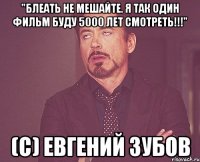 "Блеать Не мешайте. Я так один фильм буду 5000 лет смотреть!!!" (с) ЕВГЕНИЙ ЗУБОВ