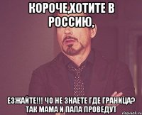 Короче,хотите в россию, Езжайте!!! Чо не знаете где граница? Так мама и папа проведут