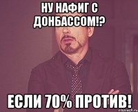 Ну нафиг с донбассом!? Если 70% против!