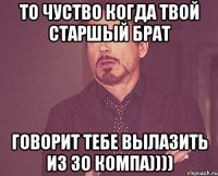 то чуство когда твой старшый брат говорит тебе вылазить из зо компа))))