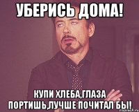 Уберись дома! Купи хлеба,глаза портишь,лучше почитал бы!