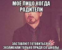 Моё лицо,когда родители заставлют готовиться к экзаменам только придя со школы