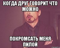 когда друг говорит что можно покромсать меня пилой