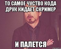 то самое чуство кода друк кидает скример И ПАЛЕТСЯ