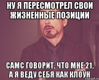 ну я пересмотрел свои жизненные позиции самс говорит, что мне 21, а я веду себя как клоун