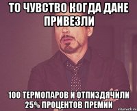 То чувство когда дане привезли 100 термопаров и отпиздячили 25% процентов премии