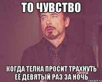 то чувство когда телка просит трахнуть её девятый раз за ночь