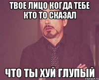 твое лицо когда тебе кто то сказал что ты хуй глупый