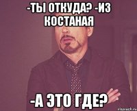 -ты откуда? -из Костаная -А это где?