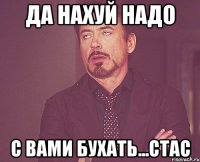 Да нахуй надо с вами бухать...Стас