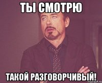 ты смотрю такой разговорчивый!