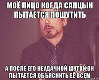 моё лицо когда Сапцын пытается пошутить а после его неудачной шутки,он пытается объяснить её всем