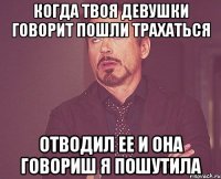 Когда твоя девушки говорит пошли трахаться Отводил ее и она говориш я пошутила