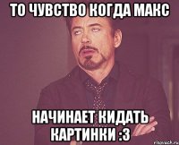 То чувство когда макс Начинает кидать картинки :3