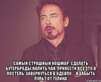  Самый страшный кошмар: сделать бутерброды,налить чай, принести все это в постель, завернуться в одеяло.....и забыть пульт от телика