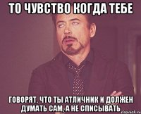 То чувство когда тебе говорят, что ты атличник и должен думать сам, а не списывать