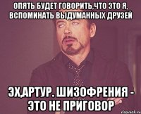 Опять будет говорить,что это я, вспоминать выдуманных друзей Эх,Артур. Шизофрения - это не приговор