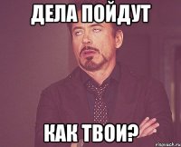 ДЕЛА ПОЙДУТ КАК ТВОИ?